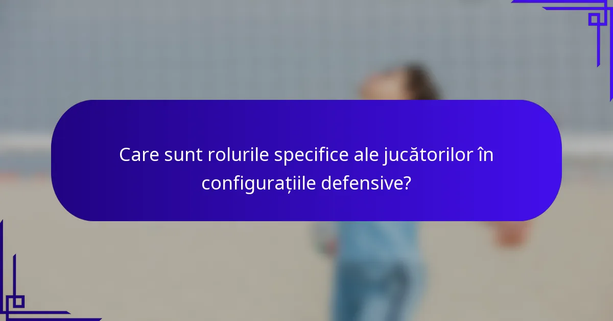 Care sunt rolurile specifice ale jucătorilor în configurațiile defensive?