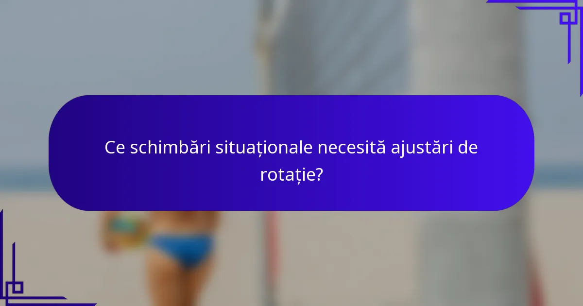 Ce schimbări situaționale necesită ajustări de rotație?